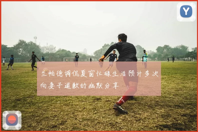 兰帕德调侃夏窗忙碌生活预计多次向妻子道歉的幽默分享