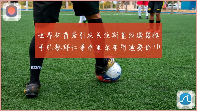世界杯首秀引发关注斯基拉透露枪手巴黎拜仁争夺里尔布阿迪要价7000万欧