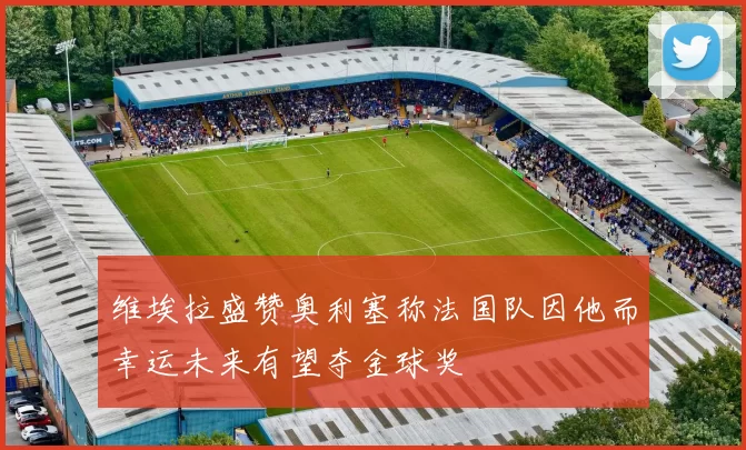 维埃拉盛赞奥利塞称法国队因他而幸运未来有望夺金球奖