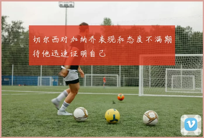 切尔西对加纳乔表现和态度不满期待他迅速证明自己
