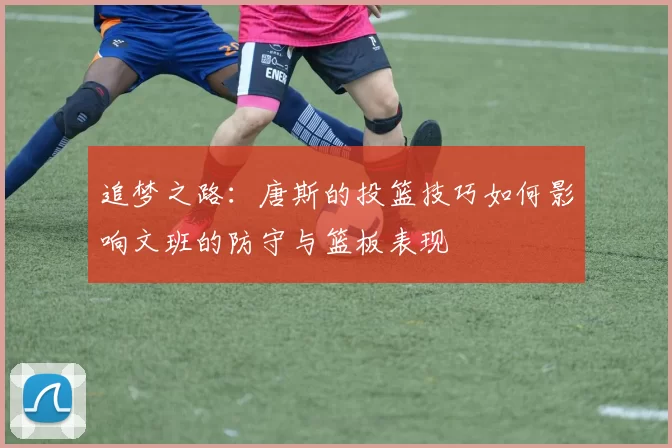 追梦之路：唐斯的投篮技巧如何影响文班的防守与篮板表现