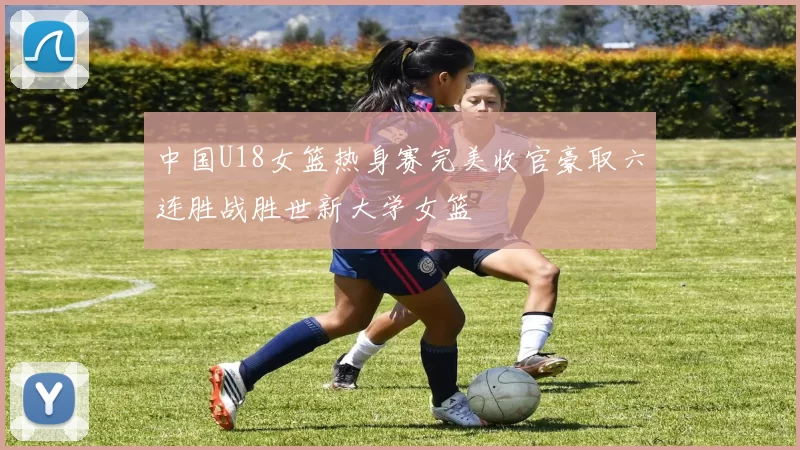 中国U18女篮热身赛完美收官豪取六连胜战胜世新大学女篮