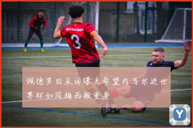 佩德罗旧采访曝光希望内马尔进世界杯如同梅西般重要