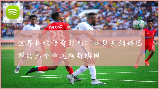 世界杯的传奇时刻：从贝利到姆巴佩的九个命运转折瞬间