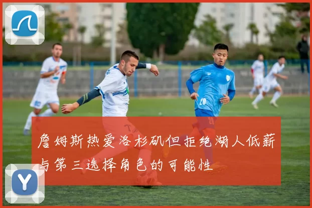 詹姆斯热爱洛杉矶但拒绝湖人低薪与第三选择角色的可能性