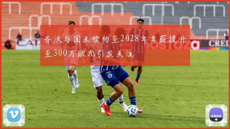 齐沃与国米续约至2028年年薪提升至300万欧元引发关注