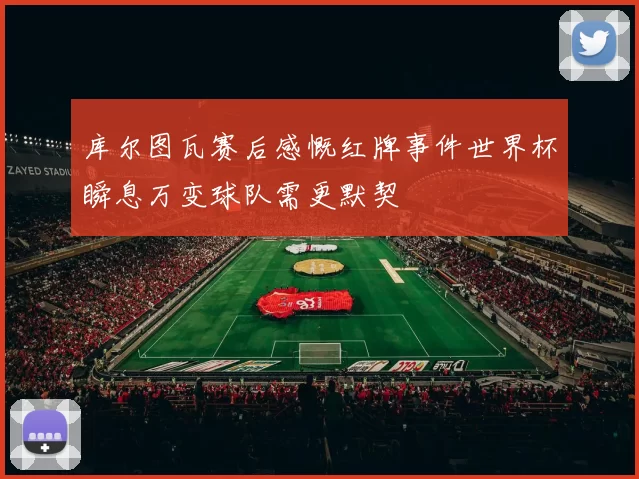 库尔图瓦赛后感慨红牌事件世界杯瞬息万变球队需更默契