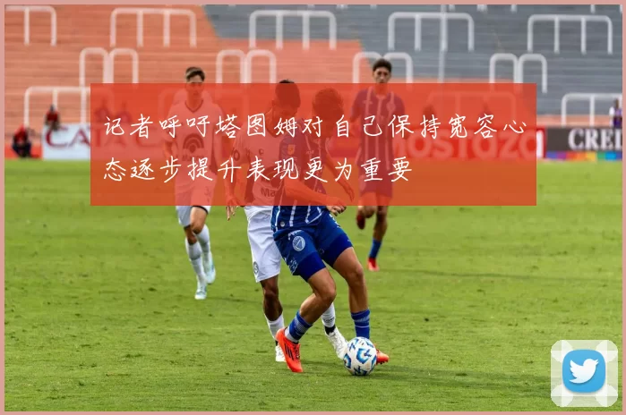 记者呼吁塔图姆对自己保持宽容心态逐步提升表现更为重要