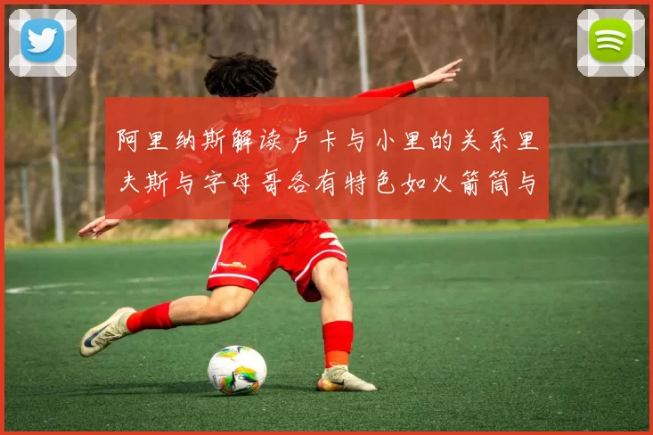 阿里纳斯解读卢卡与小里的关系里夫斯与字母哥各有特色如火箭筒与手枪