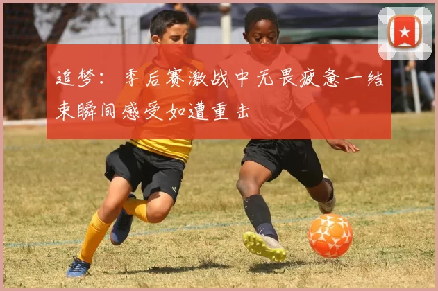 追梦：季后赛激战中无畏疲惫一结束瞬间感受如遭重击
