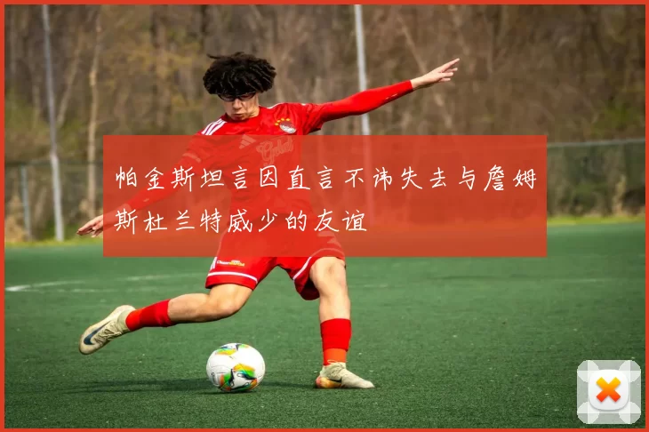 帕金斯坦言因直言不讳失去与詹姆斯杜兰特威少的友谊