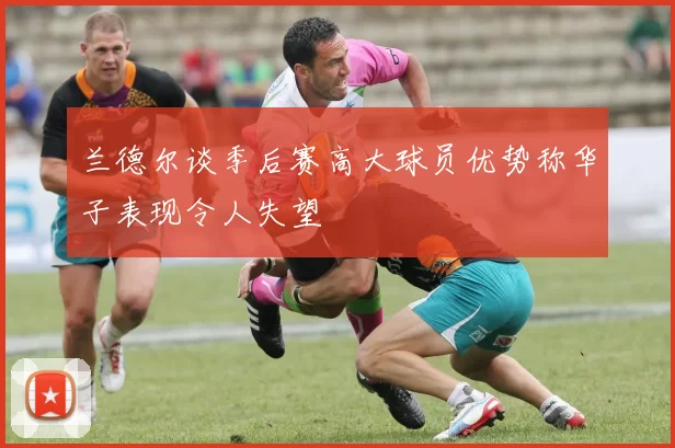 兰德尔谈季后赛高大球员优势称华子表现令人失望