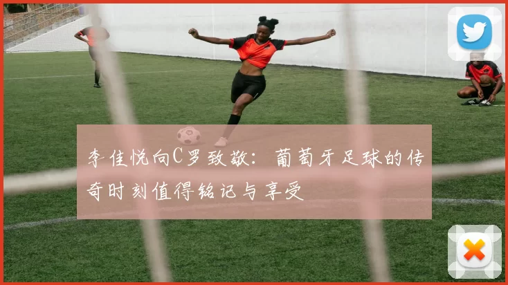 李佳悦向C罗致敬：葡萄牙足球的传奇时刻值得铭记与享受