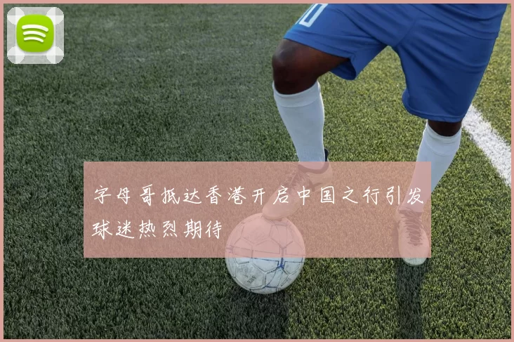 字母哥抵达香港开启中国之行引发球迷热烈期待