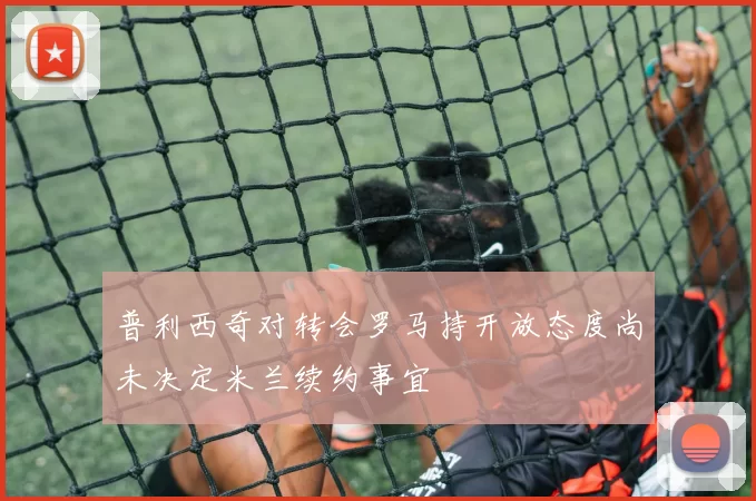 普利西奇对转会罗马持开放态度尚未决定米兰续约事宜