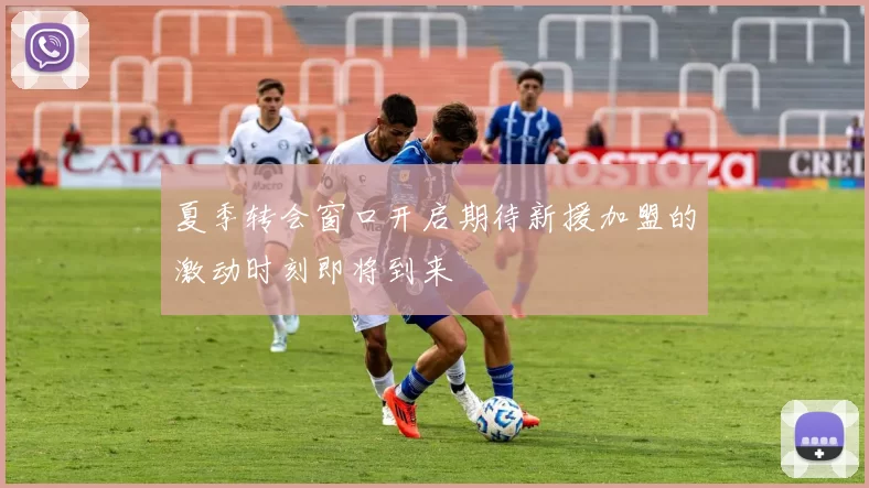 夏季转会窗口开启期待新援加盟的激动时刻即将到来